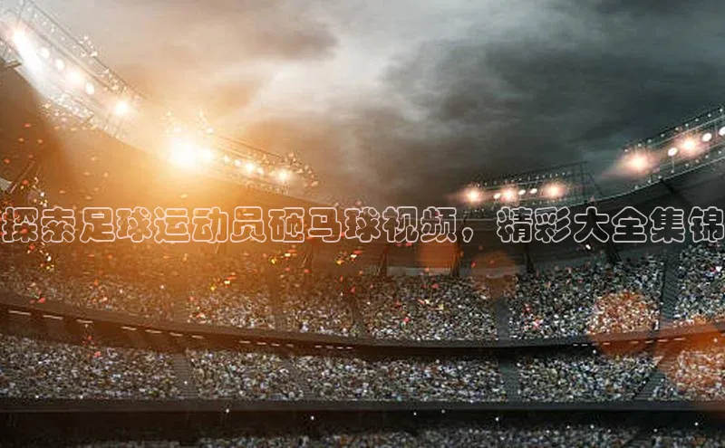天辰平台测速登录一径科技探索足球运动员砸马球视频，精彩大全集锦