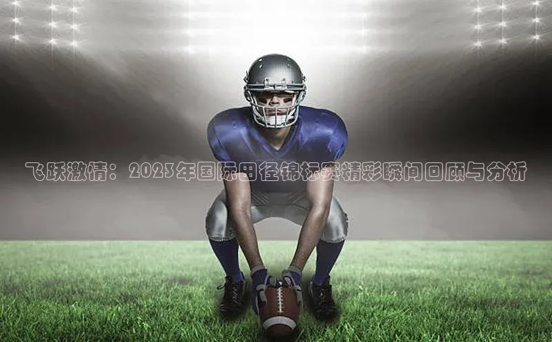 飞跃激情：2023年国际田径锦标赛精彩瞬间回顾与分析