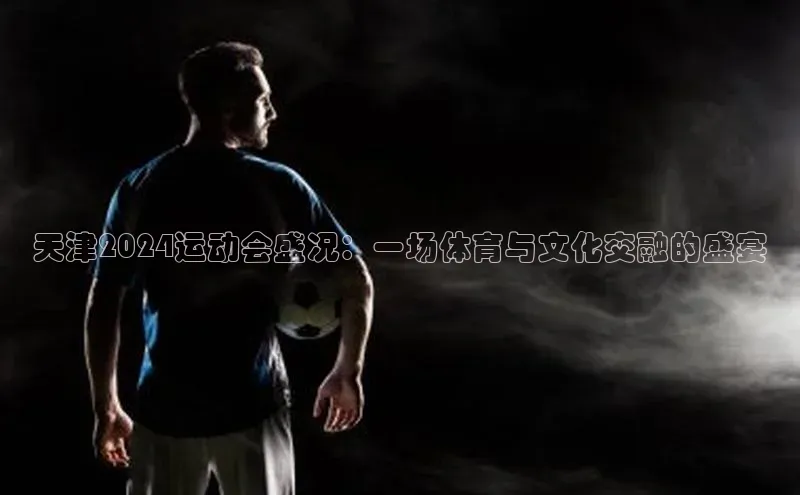 天津2024运动会盛况：一场体育与文化交融的盛宴