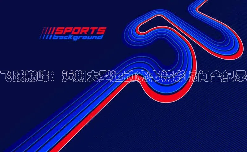 飞跃巅峰：近期大型运动赛事精彩瞬间全纪录