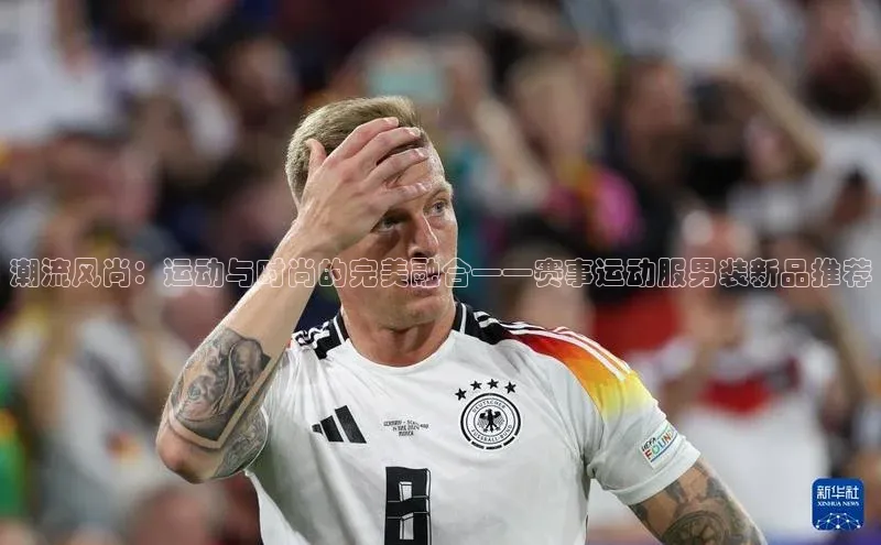 潮流风尚：运动与时尚的完美融合——赛事运动服男装新品推荐